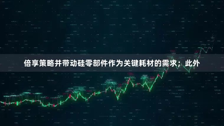 倍享策略并带动硅零部件作为关键耗材的需求；此外