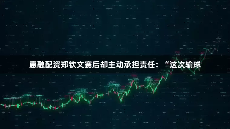 惠融配资郑钦文赛后却主动承担责任：“这次输球
