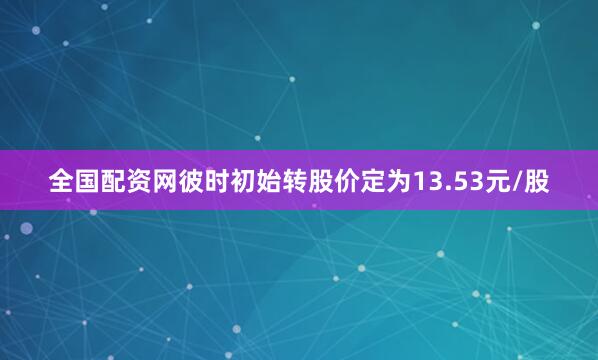 全国配资网彼时初始转股价定为13.53元/股