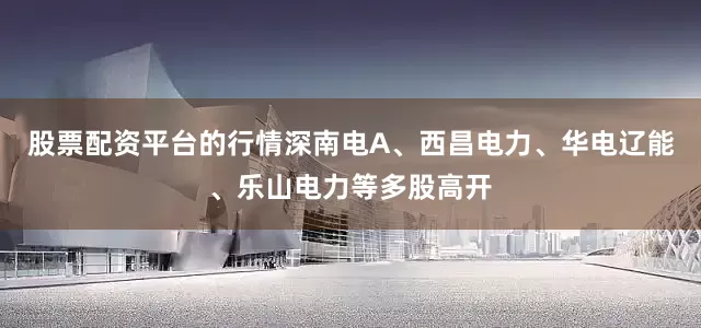 股票配资平台的行情深南电A、西昌电力、华电辽能、乐山电力等多股高开