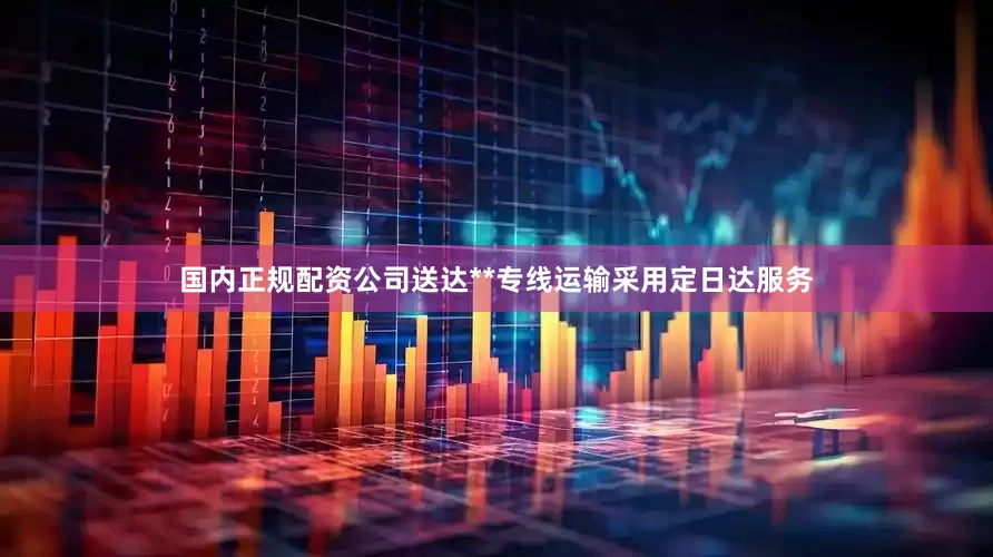 国内正规配资公司送达**专线运输采用定日达服务