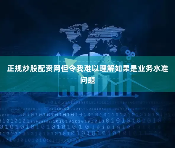 正规炒股配资网但令我难以理解如果是业务水准问题