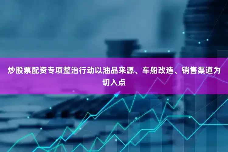 炒股票配资专项整治行动以油品来源、车船改造、销售渠道为切入点