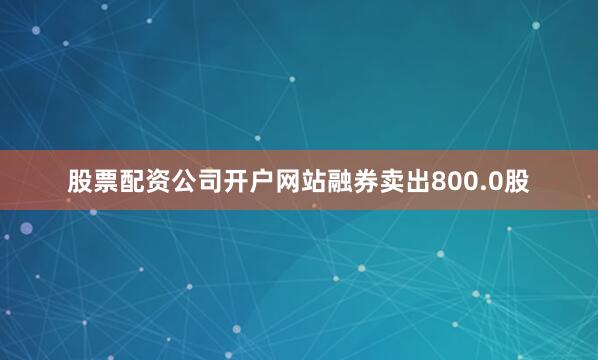 股票配资公司开户网站融券卖出800.0股