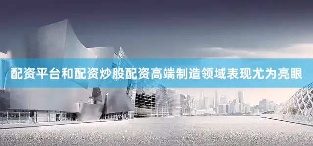 配资平台和配资炒股配资高端制造领域表现尤为亮眼