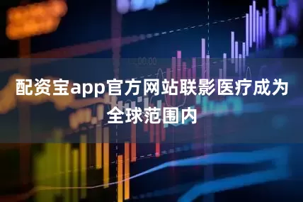 配资宝app官方网站联影医疗成为全球范围内