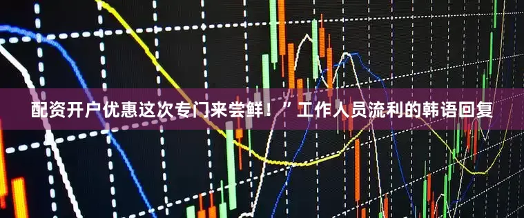 配资开户优惠这次专门来尝鲜！”工作人员流利的韩语回复