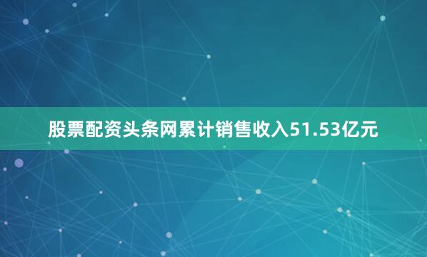 股票配资头条网累计销售收入51.53亿元