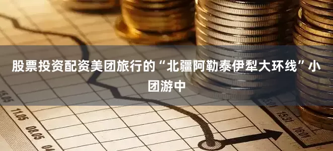 股票投资配资美团旅行的“北疆阿勒泰伊犁大环线”小团游中