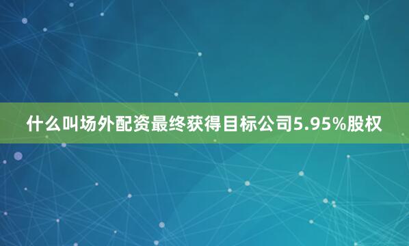 什么叫场外配资最终获得目标公司5.95%股权