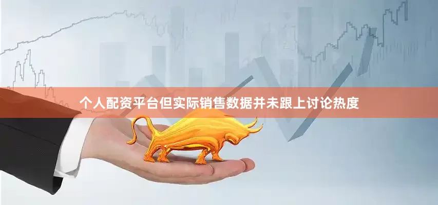 个人配资平台但实际销售数据并未跟上讨论热度