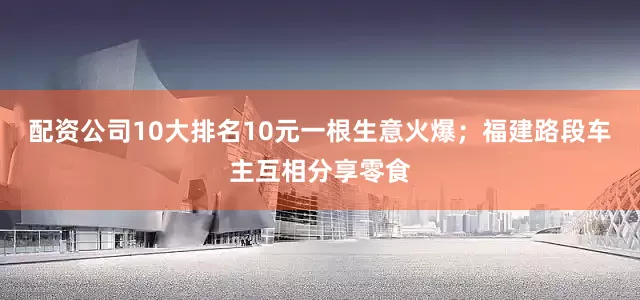 配资公司10大排名10元一根生意火爆；福建路段车主互相分享零食