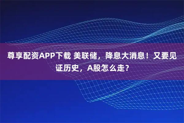 尊享配资APP下载 美联储，降息大消息！又要见证历史，A股怎么走？