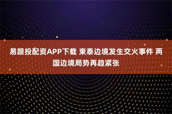 易跟投配资APP下载 柬泰边境发生交火事件 两国边境局势再趋紧张