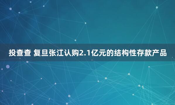 投查查 复旦张江认购2.1亿元的结构性存款产品