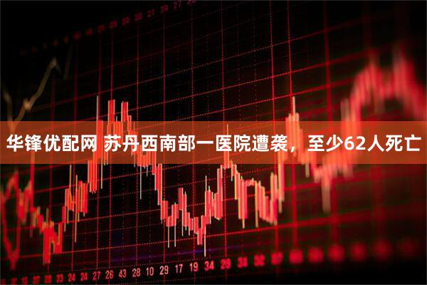 华锋优配网 苏丹西南部一医院遭袭，至少62人死亡