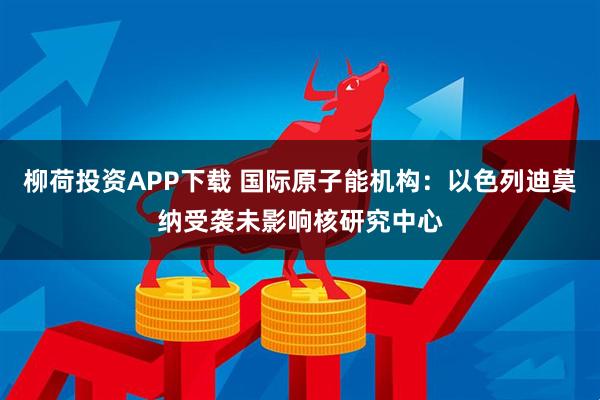 柳荷投资APP下载 国际原子能机构：以色列迪莫纳受袭未影响核研究中心