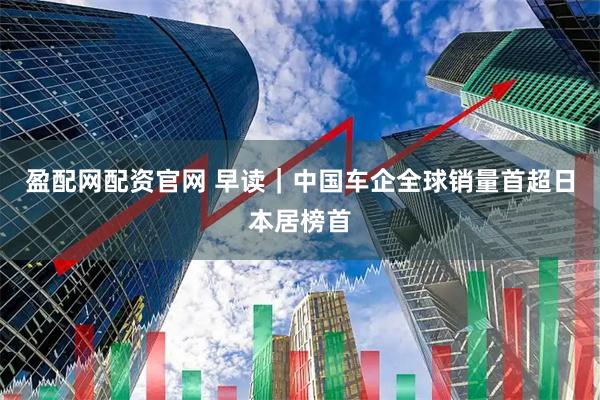 盈配网配资官网 早读｜中国车企全球销量首超日本居榜首