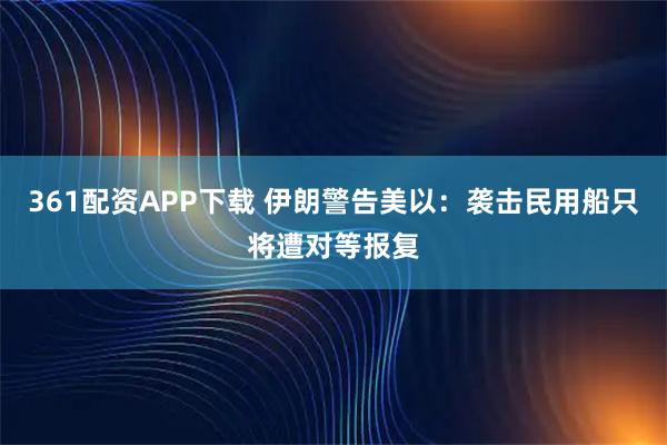 361配资APP下载 伊朗警告美以：袭击民用船只将遭对等报复