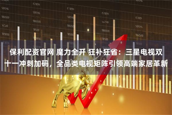 保利配资官网 魔力全开 狂补狂省：三星电视双十一冲刺加码，全品类电视矩阵引领高端家居革新