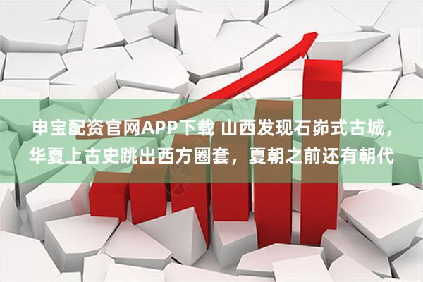 申宝配资官网APP下载 山西发现石峁式古城，华夏上古史跳出西方圈套，夏朝之前还有朝代