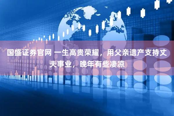 国盛证券官网 一生高贵荣耀，用父亲遗产支持丈夫事业，晚年有些凄凉