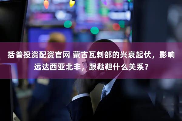 括普投资配资官网 蒙古瓦剌部的兴衰起伏，影响远达西亚北非，跟鞑靼什么关系？