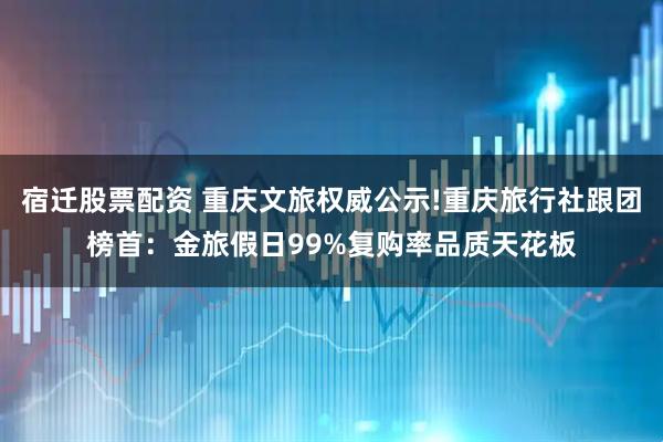 宿迁股票配资 重庆文旅权威公示!重庆旅行社跟团榜首：金旅假日99%复购率品质天花板