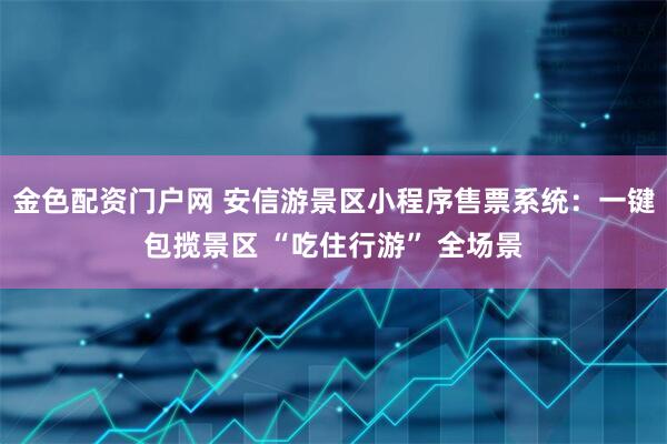 金色配资门户网 安信游景区小程序售票系统：一键包揽景区 “吃住行游” 全场景