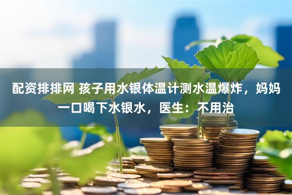 配资排排网 孩子用水银体温计测水温爆炸，妈妈一口喝下水银水，医生：不用治