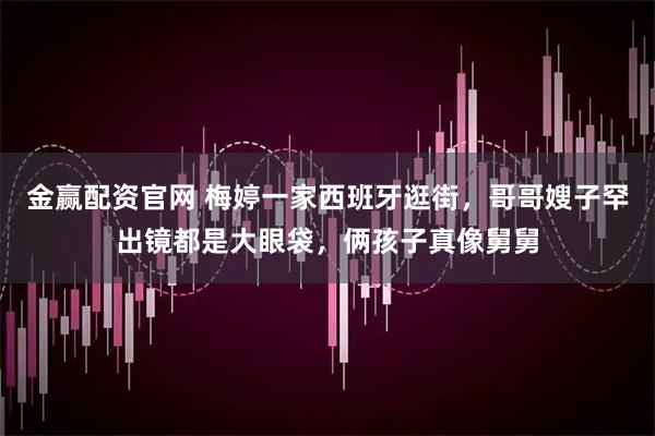 金赢配资官网 梅婷一家西班牙逛街，哥哥嫂子罕出镜都是大眼袋，俩孩子真像舅舅
