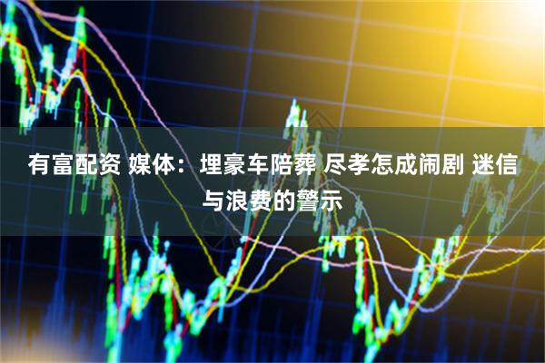 有富配资 媒体：埋豪车陪葬 尽孝怎成闹剧 迷信与浪费的警示
