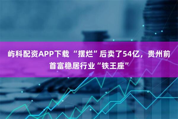 屿科配资APP下载 “摆烂”后卖了54亿，贵州前首富稳居行业“铁王座”