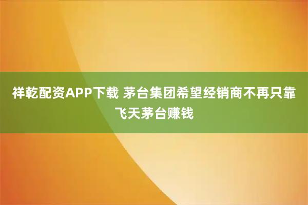 祥乾配资APP下载 茅台集团希望经销商不再只靠飞天茅台赚钱