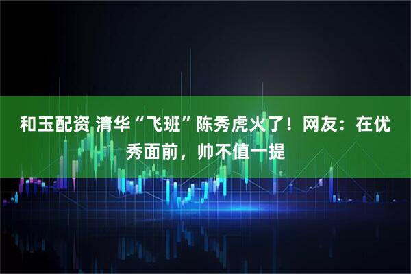 和玉配资 清华“飞班”陈秀虎火了！网友：在优秀面前，帅不值一提