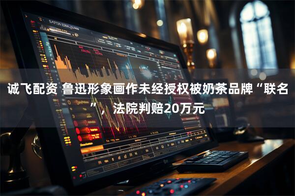 诚飞配资 鲁迅形象画作未经授权被奶茶品牌“联名”，法院判赔20万元