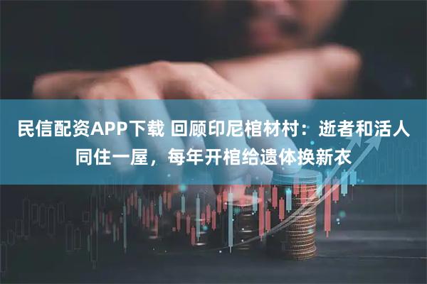 民信配资APP下载 回顾印尼棺材村：逝者和活人同住一屋，每年开棺给遗体换新衣