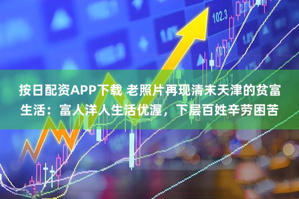 按日配资APP下载 老照片再现清末天津的贫富生活：富人洋人生活优渥，下层百姓辛劳困苦