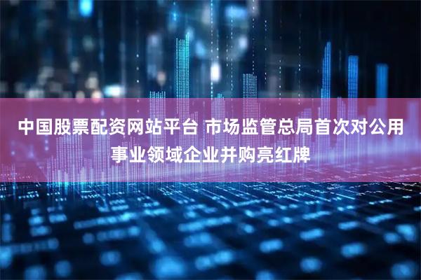 中国股票配资网站平台 市场监管总局首次对公用事业领域企业并购亮红牌