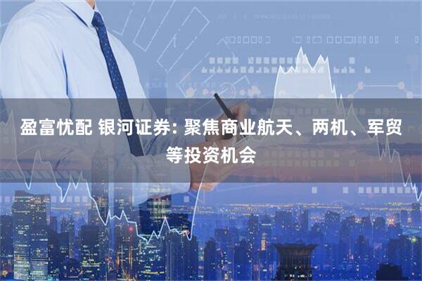 盈富忧配 银河证券: 聚焦商业航天、两机、军贸等投资机会