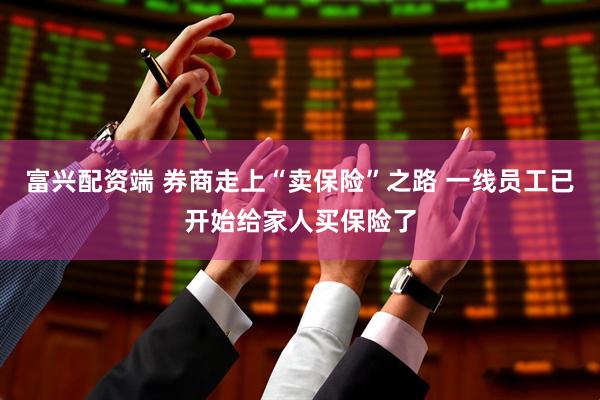 富兴配资端 券商走上“卖保险”之路 一线员工已开始给家人买保险了