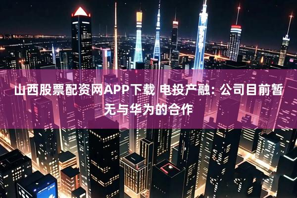 山西股票配资网APP下载 电投产融: 公司目前暂无与华为的合作