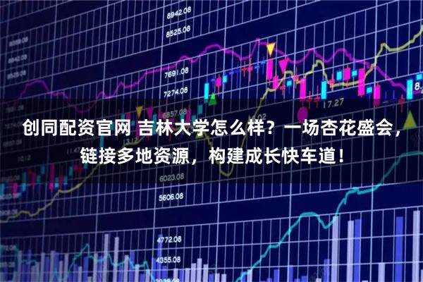 创同配资官网 吉林大学怎么样？一场杏花盛会，链接多地资源，构建成长快车道！