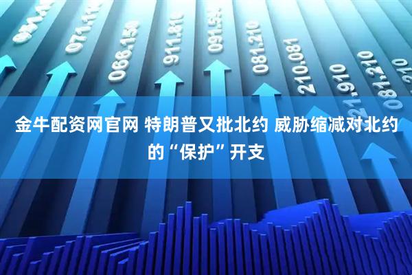 金牛配资网官网 特朗普又批北约 威胁缩减对北约的“保护”开支