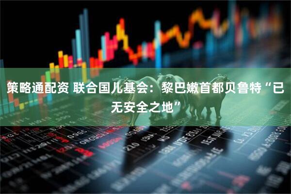 策略通配资 联合国儿基会：黎巴嫩首都贝鲁特“已无安全之地”
