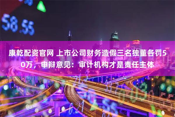 康乾配资官网 上市公司财务造假三名独董各罚50万，申辩意见：审计机构才是责任主体