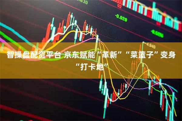 智操盘配资平台 京东赋能“革新”“菜篮子”变身“打卡地”