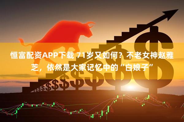 恒富配资APP下载 71岁又如何？不老女神赵雅芝，依然是大家记忆中的“白娘子”