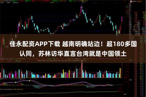 佳永配资APP下载 越南明确站边！超180多国认同，苏林访华直言台湾就是中国领土