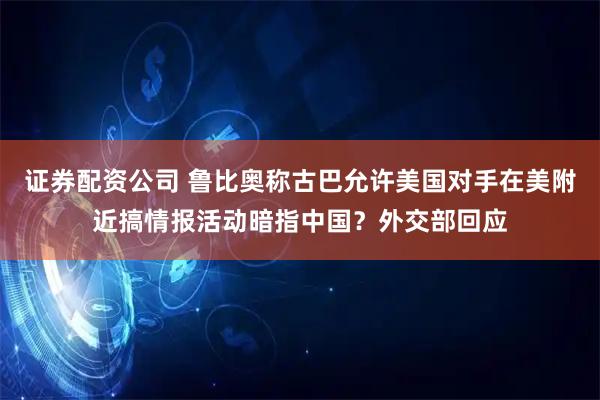 证券配资公司 鲁比奥称古巴允许美国对手在美附近搞情报活动暗指中国？外交部回应